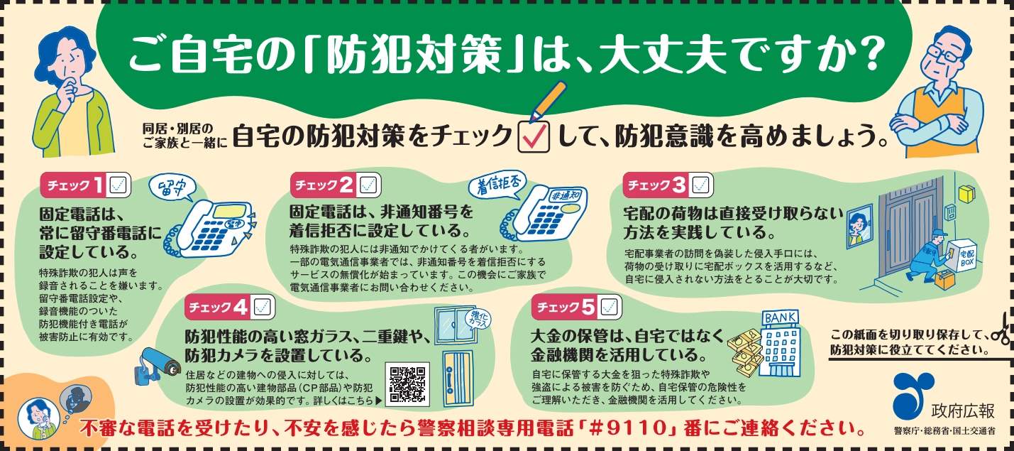 政府広報新聞記事下広告。「政府広報ロゴ。」「警察庁・総務省・国土交通省」 。ご自宅の「防犯対策」は、大丈夫ですか？同居・別居のご家族と一緒に自宅の防犯対策をチェックして、防犯意識を高めましょう。チェック１。固定電話は、常に留守番電話に設定している。特殊詐欺の犯人は声を録音されることを嫌います。留守番電話設定や、録音機能のついた防犯機能付き電話が被害防止に有効です。チェック２。固定電話は、非通知番号を着信拒否に設定している。特殊詐欺の犯人には非通知でかけてくる者がいます。一部の電気通信事業者では、非通知番号を着信拒否にするサービスの無償化が始まっています。この機会にご家族で電気通信事業者にお問い合わせください。チェック３。宅配の荷物は直接受け取らない方法を実践している。宅配事業者の訪問を偽装した侵入手口には、荷物の受け取りに宅配ボックスを活用するなど、自宅に侵入されない方法をとることが大切です。チェック４。防犯性能の高い窓ガラス、二重鍵や、防犯カメラを設置している。住居などの建物への侵入に対しては、防犯性能の高い建物部品（CP部品）や防犯カメラの設置が効果的です。詳しくはこちら。二次元コード。チェック５。大金の保管は、自宅ではなく金融機関を活用している。自宅に保管する大金を狙った特殊詐欺や強盗による被害を防ぐため、自宅保管の危険性をご理解いただき、金融機関を活用してください。不審な電話を受けたり、不安を感じたら警察相談専用電話「#9110」番にご連絡ください。この紙面を切り取り保存して、防犯対策に役立ててください。