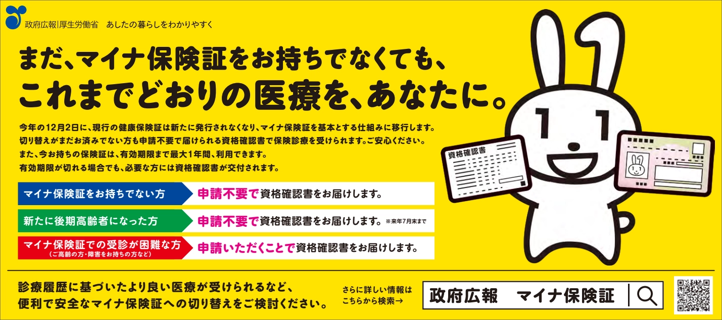 政府広報・厚生労働省。あしたの暮らしをわかりやすく。まだ、マイナ保険証をお持ちでなくても、これまでどおりの医療を、あなたに。今年の12月2日に、現行の健康保険証は新たに発行されなくなり、マイナ保険証を基本とする仕組みに移行します。切り替えがまだお済みでないかたも申請不要で届けられる資格確認書で保険診療を受けられます。ご安心ください。また、今お持ちの保険証は、有効期限まで最大1年間、利用できます。有効期限が切れる場合でも、必要な方には資格確認書が交付されます。マイナ保険証をお持ちでないかた：申請不要で資格確認書をお届けします。新たに後期高齢者になったかた：申請不要で資格確認書をお届けします。※来年7月末まで。マイナ保険証での受診が困難なかた（ご高齢のかた・障害をお持ちのかたなど）：申請いただくことで資格確認書をお届けします。診療履歴に基づいたより良い医療が受けられるなど、便利で安全なマイナ保険証への切り替えをご検討ください。さらに詳しい情報はこちらから検索。「政府広報　マイナ保険証」。 