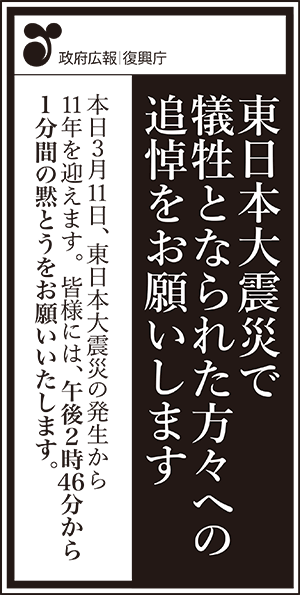 政府広報　復興庁　東日本大震災で犠牲となられた方々への追悼をお願いします　本日3月11日、東日本大震災の発生から11年を迎えます。　皆様には、午後2時46分から1分間の黙とうをお願いいたします。