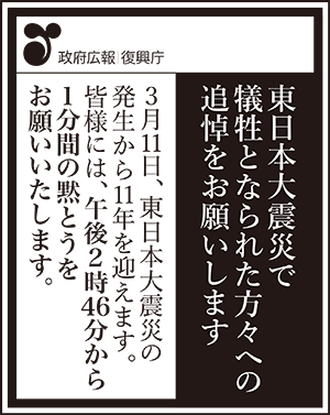 政府広報　復興庁　東日本大震災で犠牲となられた方々への追悼をお願いします　3月11日、東日本大震災の発生から11年を迎えます。　皆様には、午後2時46分から1分間の黙とうをお願いいたします。