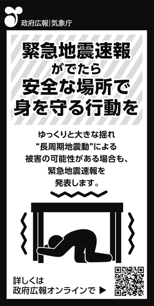 
政府広報　気象庁
緊急地震速報がでたら
安全な場所で身を守る行動を

ゆっくりと大きな揺れ“長周期地震動”による
による被害の可能性がある場合も、
緊急地震速報を発表します。

詳しくは政府広報オンラインで検索
https://www.gov-online.go.jp/useful/article/201410/4.html